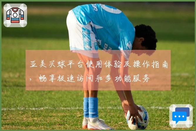 亚美买球平台使用体验及操作指南，畅享极速访问和多功能服务